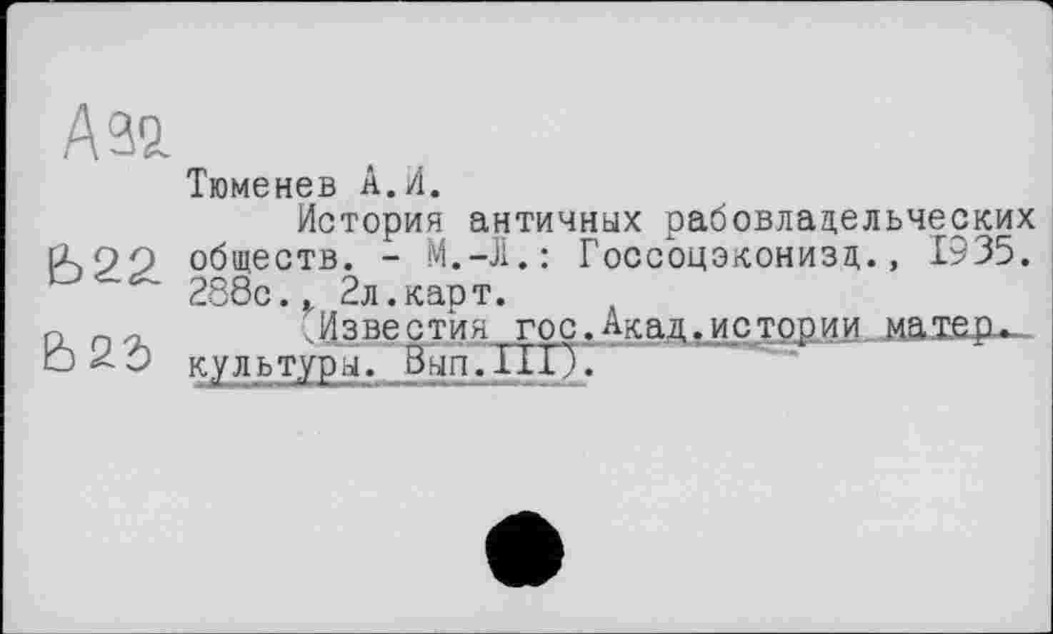 ﻿Азо.
Ь22
Ь23
Тюменев А.И.
История античных рабовладельческих обществ. -	Госсоцэконизд., 1935.
288с.,, 2л. карт.
„Известия гос.Акад.истории матер, культуры. Вып.ПГ).